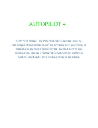  
AUTOPILOT + 
 
 
Copyright Notice:- No Part From this Document may be 
reproduced of transmitted in any form whatsoever, electronic, or 
mechanical, including photocopying, recording, or by any 
informational storage or retrieval system without expressed 
written, dated and signed permission from the author. 
   
 