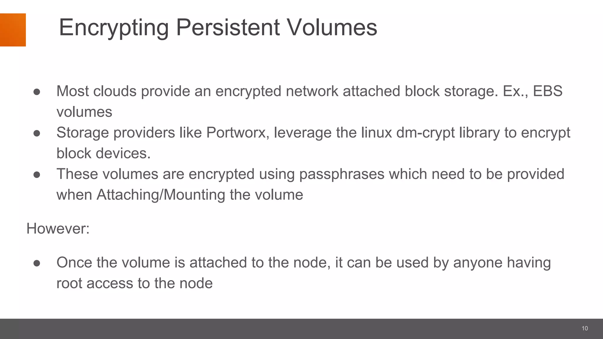 10
Encrypting Persistent Volumes
● Most clouds provide an encrypted network attached block storage. Ex., EBS
volumes
● Storage providers like Portworx, leverage the linux dm-crypt library to encrypt
block devices.
● These volumes are encrypted using passphrases which need to be provided
when Attaching/Mounting the volume
However:
● Once the volume is attached to the node, it can be used by anyone having
root access to the node
 