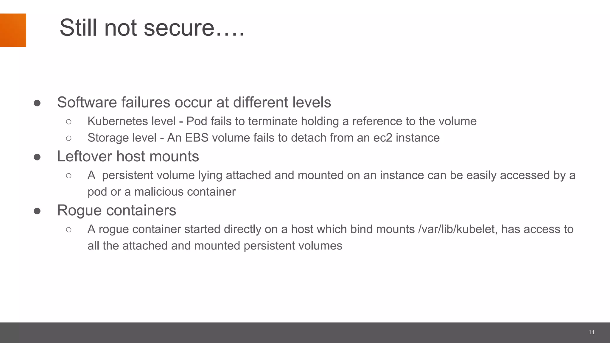 11
Still not secure….
● Software failures occur at different levels
○ Kubernetes level - Pod fails to terminate holding a reference to the volume
○ Storage level - An EBS volume fails to detach from an ec2 instance
● Leftover host mounts
○ A persistent volume lying attached and mounted on an instance can be easily accessed by a
pod or a malicious container
● Rogue containers
○ A rogue container started directly on a host which bind mounts /var/lib/kubelet, has access to
all the attached and mounted persistent volumes
 