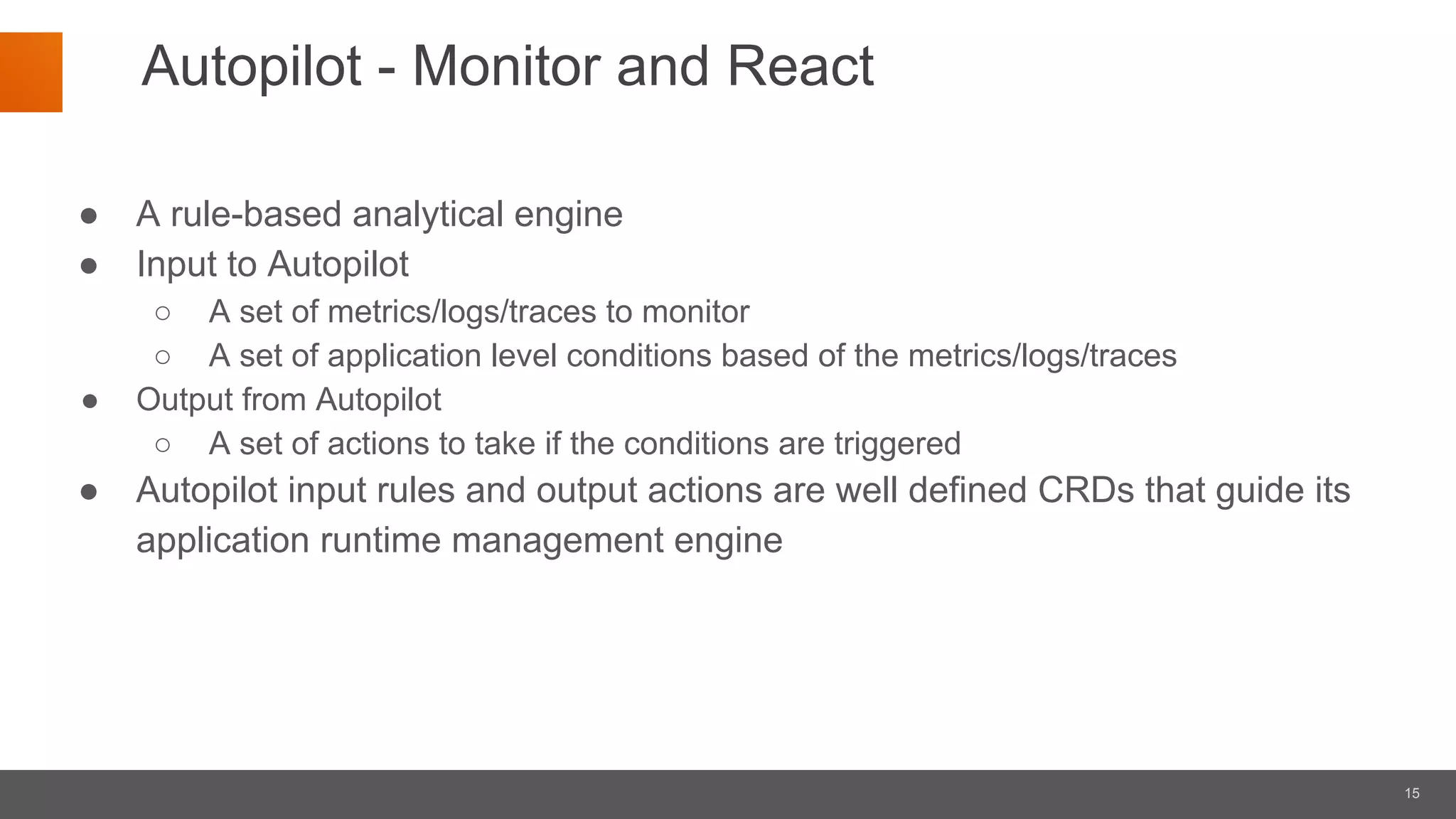 15
Autopilot - Monitor and React
● A rule-based analytical engine
● Input to Autopilot
○ A set of metrics/logs/traces to monitor
○ A set of application level conditions based of the metrics/logs/traces
● Output from Autopilot
○ A set of actions to take if the conditions are triggered
● Autopilot input rules and output actions are well defined CRDs that guide its
application runtime management engine
 