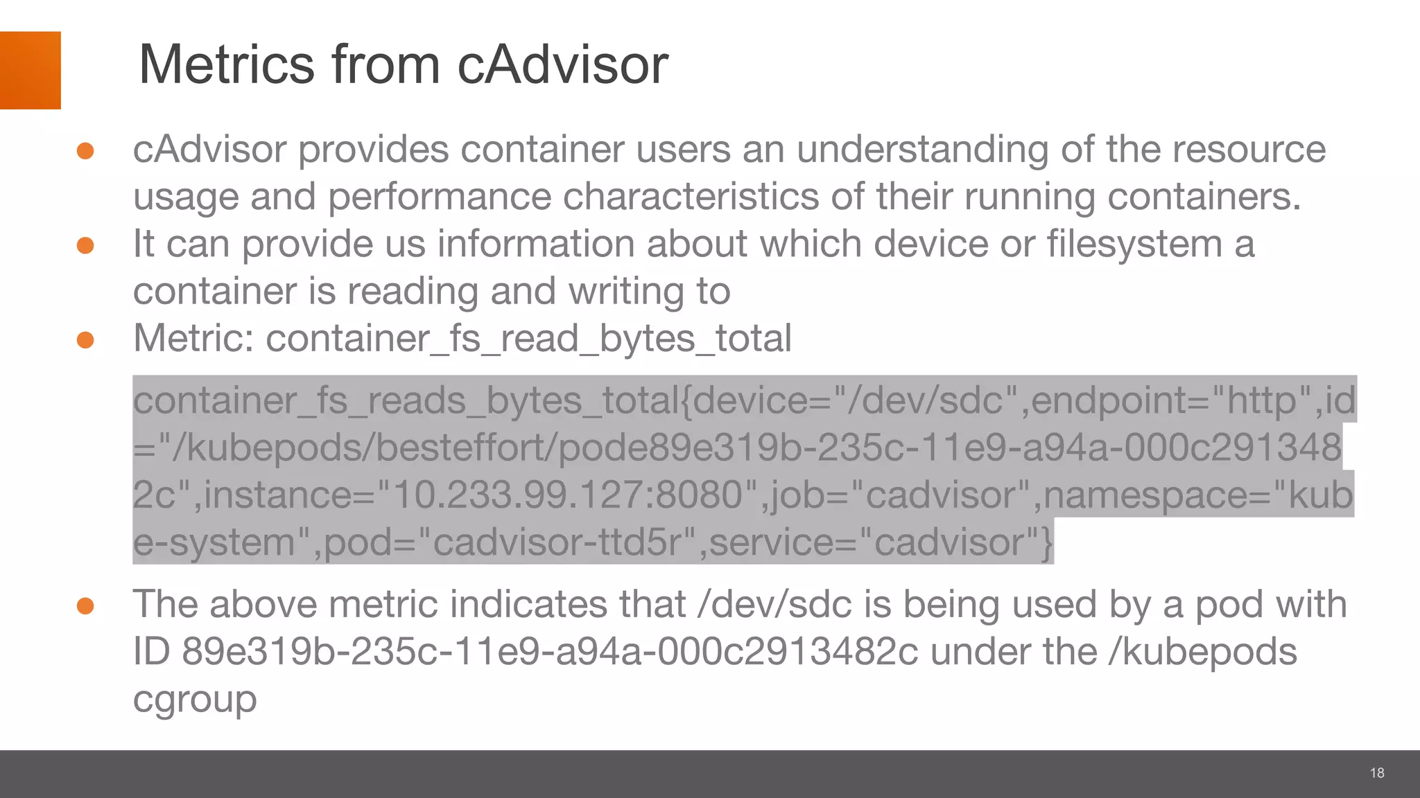 18
Metrics from cAdvisor
● cAdvisor provides container users an understanding of the resource
usage and performance characteristics of their running containers.
● It can provide us information about which device or filesystem a
container is reading and writing to
● Metric: container_fs_read_bytes_total
container_fs_reads_bytes_total{device="/dev/sdc",endpoint="http",id
="/kubepods/besteffort/pode89e319b-235c-11e9-a94a-000c291348
2c",instance="10.233.99.127:8080",job="cadvisor",namespace="kub
e-system",pod="cadvisor-ttd5r",service="cadvisor"}
● The above metric indicates that /dev/sdc is being used by a pod with
ID 89e319b-235c-11e9-a94a-000c2913482c under the /kubepods
cgroup
 