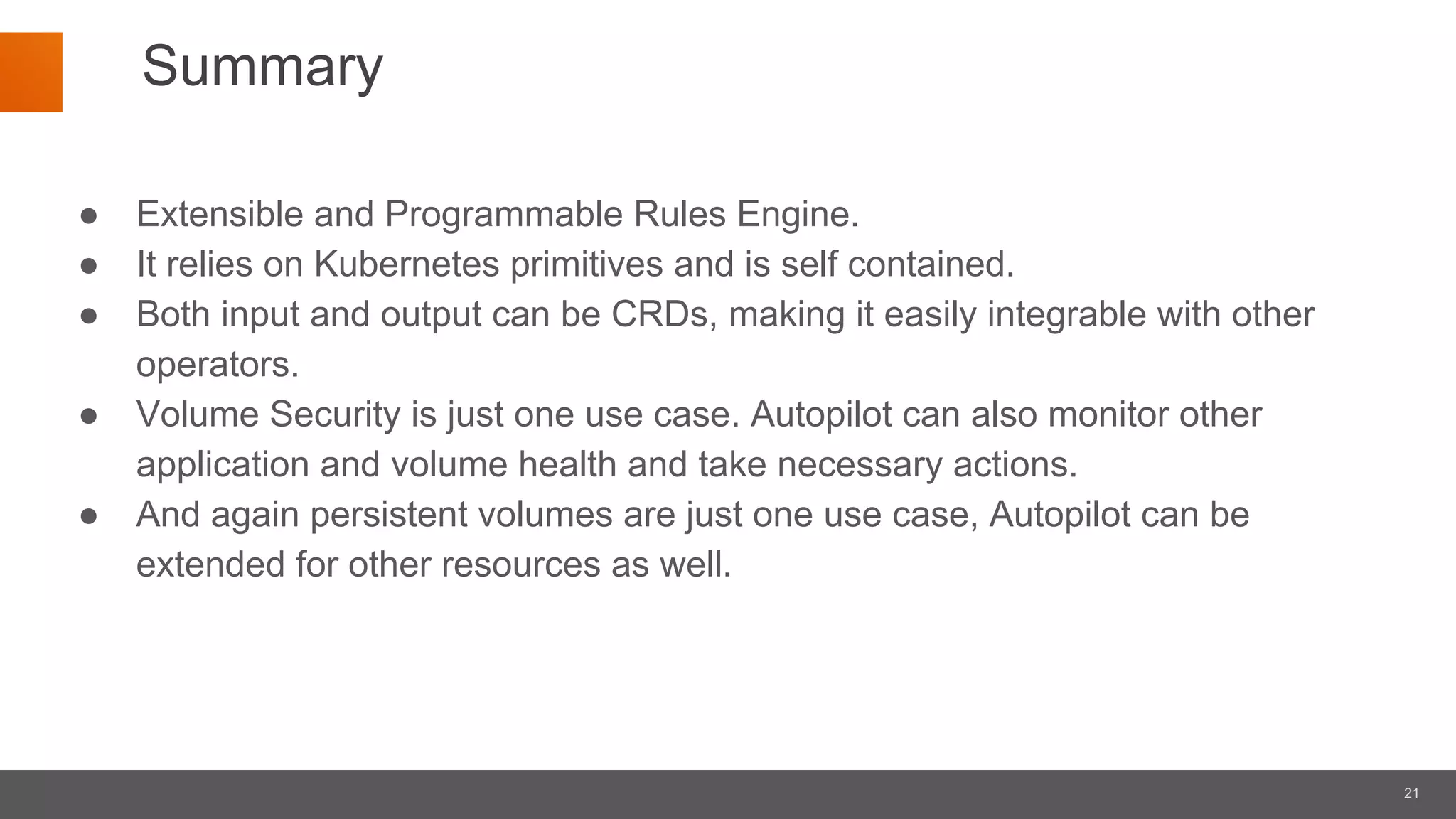 21
Summary
● Extensible and Programmable Rules Engine.
● It relies on Kubernetes primitives and is self contained.
● Both input and output can be CRDs, making it easily integrable with other
operators.
● Volume Security is just one use case. Autopilot can also monitor other
application and volume health and take necessary actions.
● And again persistent volumes are just one use case, Autopilot can be
extended for other resources as well.
 