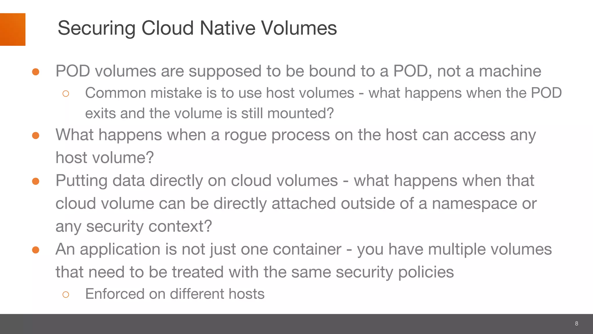 8
Securing Cloud Native Volumes
● POD volumes are supposed to be bound to a POD, not a machine
○ Common mistake is to use host volumes - what happens when the POD
exits and the volume is still mounted?
● What happens when a rogue process on the host can access any
host volume?
● Putting data directly on cloud volumes - what happens when that
cloud volume can be directly attached outside of a namespace or
any security context?
● An application is not just one container - you have multiple volumes
that need to be treated with the same security policies
○ Enforced on different hosts
 