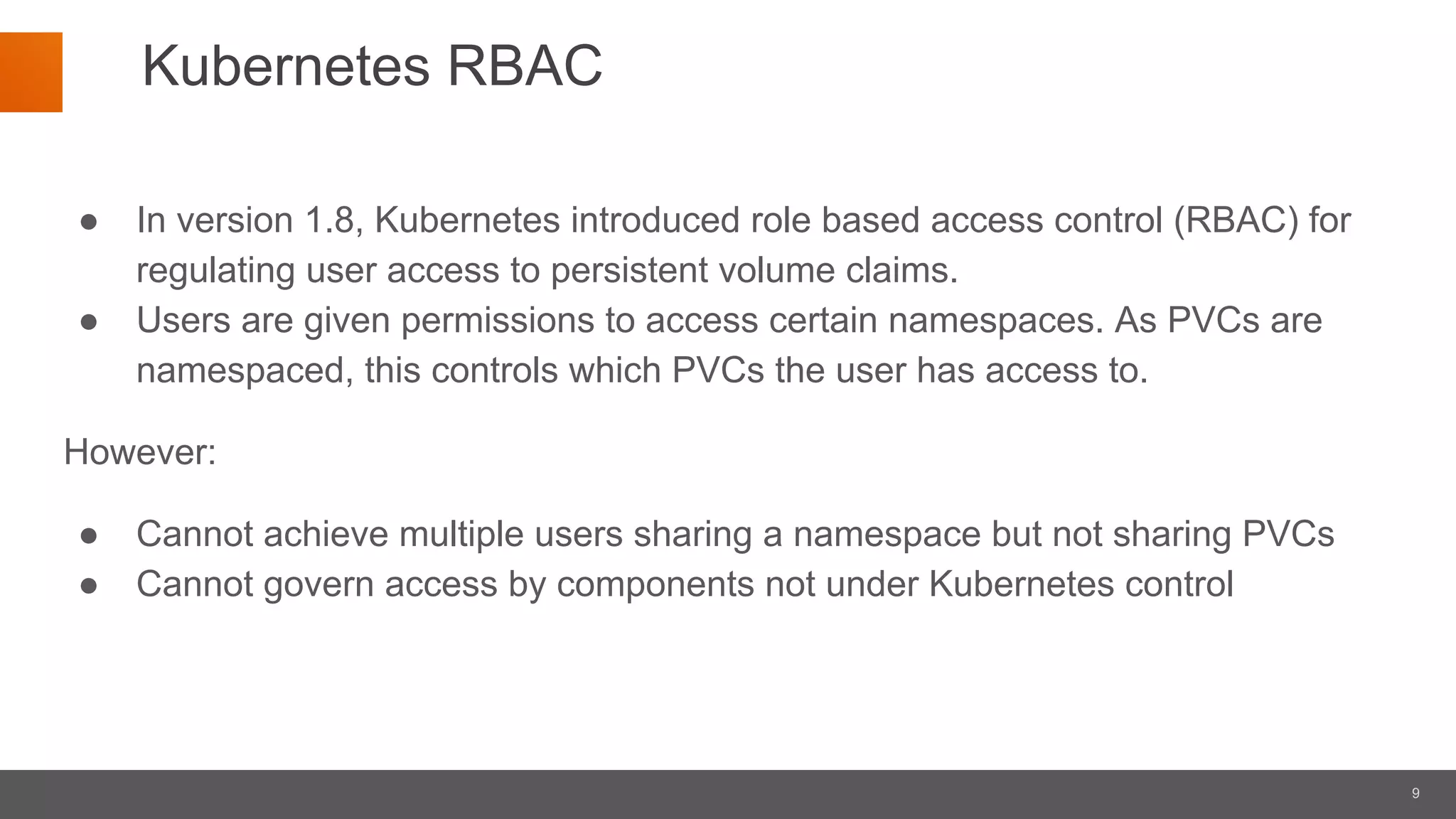9
Kubernetes RBAC
● In version 1.8, Kubernetes introduced role based access control (RBAC) for
regulating user access to persistent volume claims.
● Users are given permissions to access certain namespaces. As PVCs are
namespaced, this controls which PVCs the user has access to.
However:
● Cannot achieve multiple users sharing a namespace but not sharing PVCs
● Cannot govern access by components not under Kubernetes control
 