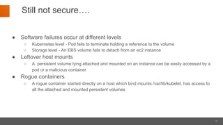 11
Still not secure….
● Software failures occur at different levels
○ Kubernetes level - Pod fails to terminate holding a reference to the volume
○ Storage level - An EBS volume fails to detach from an ec2 instance
● Leftover host mounts
○ A persistent volume lying attached and mounted on an instance can be easily accessed by a
pod or a malicious container
● Rogue containers
○ A rogue container started directly on a host which bind mounts /var/lib/kubelet, has access to
all the attached and mounted persistent volumes
 