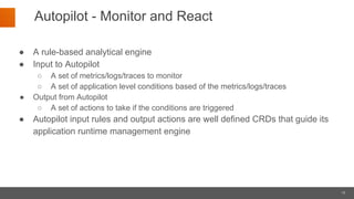 15
Autopilot - Monitor and React
● A rule-based analytical engine
● Input to Autopilot
○ A set of metrics/logs/traces to monitor
○ A set of application level conditions based of the metrics/logs/traces
● Output from Autopilot
○ A set of actions to take if the conditions are triggered
● Autopilot input rules and output actions are well defined CRDs that guide its
application runtime management engine
 