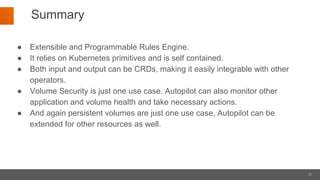 21
Summary
● Extensible and Programmable Rules Engine.
● It relies on Kubernetes primitives and is self contained.
● Both input and output can be CRDs, making it easily integrable with other
operators.
● Volume Security is just one use case. Autopilot can also monitor other
application and volume health and take necessary actions.
● And again persistent volumes are just one use case, Autopilot can be
extended for other resources as well.
 