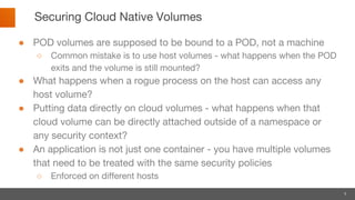 8
Securing Cloud Native Volumes
● POD volumes are supposed to be bound to a POD, not a machine
○ Common mistake is to use host volumes - what happens when the POD
exits and the volume is still mounted?
● What happens when a rogue process on the host can access any
host volume?
● Putting data directly on cloud volumes - what happens when that
cloud volume can be directly attached outside of a namespace or
any security context?
● An application is not just one container - you have multiple volumes
that need to be treated with the same security policies
○ Enforced on different hosts
 