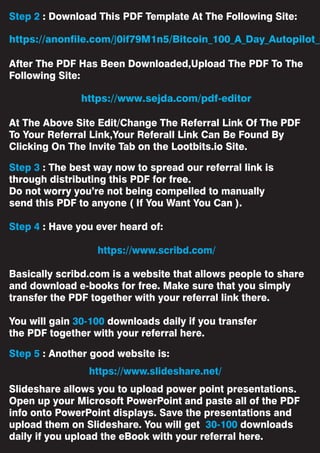 Step 2 : Download This PDF Template At The Following Site:
After The PDF Has Been Downloaded,Upload The PDF To The
Following Site:
At The Above Site Edit/Change The Referral Link Of The PDF
To Your Referral Link,Your Referall Link Can Be Found By
Clicking On The Invite Tab on the Lootbits.io Site.
Step 3 : The best way now to spread our referral link is
through distributing this PDF for free.
Do not worry you’re not being compelled to manually
send this PDF to anyone ( If You Want You Can ).
Step 4 : Have you ever heard of:
https://www.scribd.com/
Basically scribd.com is a website that allows people to share
and download e-books for free. Make sure that you simply
transfer the PDF together with your referral link there.
You will gain 30-100 downloads daily if you transfer
the PDF together with your referral here.
Step 5 : Another good website is:
Slideshare allows you to upload power point presentations.
Open up your Microsoft PowerPoint and paste all of the PDF
info onto PowerPoint displays. Save the presentations and
upload them on Slideshare. You will get 30-100 downloads
daily if you upload the eBook with your referral here.
https://www.slideshare.net/
https://anonfile.com/J0if79M1n5/Bitcoin_100_A_Day_Autopilot_p
https://www.sejda.com/pdf-editor
 
