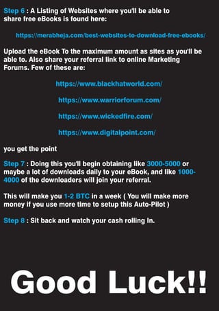 Good Luck!!
Step 6 : A Listing of Websites where you'll be able to
share free eBooks is found here:
https://merabheja.com/best-websites-to-download-free-ebooks/
Upload the eBook To the maximum amount as sites as you'll be
able to. Also share your referral link to online Marketing
Forums. Few of these are:
https://www.blackhatworld.com/
https://www.warriorforum.com/
https://www.wickedfire.com/
https://www.digitalpoint.com/
you get the point
Step 7 : Doing this you'll begin obtaining like 3000-5000 or
maybe a lot of downloads daily to your eBook, and like 1000-
4000 of the downloaders will join your referral.
This will make you 1-2 BTC in a week ( You will make more
money if you use more time to setup this Auto-Pilot )
Step 8 : Sit back and watch your cash rolling In.
 