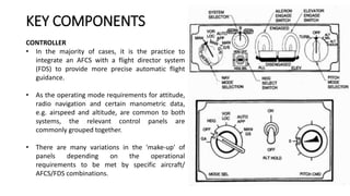 CONTROLLER
• In the majority of cases, it is the practice to
integrate an AFCS with a flight director system
(FDS) to provide more precise automatic flight
guidance.
• As the operating mode requirements for attitude,
radio navigation and certain manometric data,
e.g. airspeed and altitude, are common to both
systems, the relevant control panels are
commonly grouped together.
• There are many variations in the 'make-up' of
panels depending on the operational
requirements to be met by specific aircraft/
AFCS/FDS combinations.
KEY COMPONENTS
 