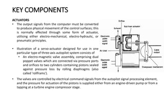 ACTUATORS
• The output signals from the computer must be converted
to produce physical movement of the control surfaces; this
is normally effected through some form of actuator,
utilising either electro-mechanical, electro-hydraulic, or
pneumatic principles.
• Illustration of a servo-actuator designed for use in one
particular type of three-axis autopilot system consists of
• An electro-magnetic valve assembly, comprising dual
poppet valves which are connected via pressure ports
and orifices to two cylinders containing pistons sealed
against pressure loss by rolling diaphragms (also
called 'rollframs').
KEY COMPONENTS
• The valves are controlled by electrical command signals from the autopilot signal processing element,
and the pressure for actuation of the pistons is supplied either from an engine-driven pump or from a
tapping at a turbine engine compressor stage.
 