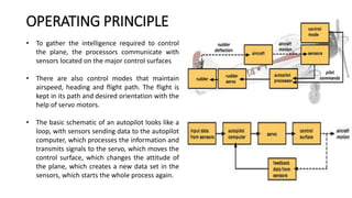 • To gather the intelligence required to control
the plane, the processors communicate with
sensors located on the major control surfaces
• There are also control modes that maintain
airspeed, heading and flight path. The flight is
kept in its path and desired orientation with the
help of servo motors.
• The basic schematic of an autopilot looks like a
loop, with sensors sending data to the autopilot
computer, which processes the information and
transmits signals to the servo, which moves the
control surface, which changes the attitude of
the plane, which creates a new data set in the
sensors, which starts the whole process again.
OPERATING PRINCIPLE
 