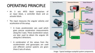 • An 3 axis AFCS block comprises of
an input block, a controller block and an
actuator block.
• The input measures the angular velocity and
acceleration of the setup.
• A 3-axis accelerometer axis used which
gives precise acceleration measurements
along the 3 axes. These acceleration values
are later used to obtain the angular tilt
along the 3 directions.
• A combination of the values from the
accelerometer and gyroscopes are used
and different control systems are given
these 2 sets of values.
OPERATING PRINCIPLE
Image : Typical analogue autopilot system components.
 
