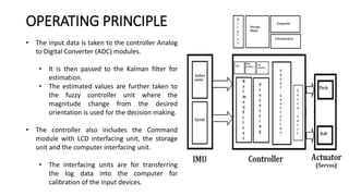 • The input data is taken to the controller Analog
to Digital Converter (ADC) modules.
• It is then passed to the Kalman filter for
estimation.
• The estimated values are further taken to
the fuzzy controller unit where the
magnitude change from the desired
orientation is used for the decision making.
• The controller also includes the Command
module with LCD interfacing unit, the storage
unit and the computer interfacing unit.
• The interfacing units are for transferring
the log data into the computer for
calibration of the input devices.
OPERATING PRINCIPLE
 