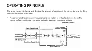 The servo motor interfacing unit decides the amount of rotation of the servos to help the flight
maintain the desired orientation.
• The servos take the computer's instructions and use motors or hydraulics to move the craft's
control surfaces, making sure the plane maintains its proper course and attitude
OPERATING PRINCIPLE
 