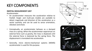 INERTIAL MEASUREMENT UNIT
Accelerometer
• An accelerometer measures the acceleration relative to
freefall. Single- and multi-axis models are available to
detect magnitude and direction of the acceleration as a
vector quantity, and can be used to sense orientation,
vibration and shock.
• Conceptually, an accelerometer behaves as a damped
mass on a spring. When the accelerometer experiences an
external force such as gravity, the mass is displaced until
the external force is balanced by the spring force. The
displacement is translated into acceleration.
• Generally, micro electro-mechanical systems (MEMS)
accelerometer is used for this purpose.
KEY COMPONENTS
 