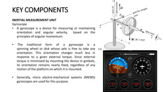 INERTIAL MEASUREMENT UNIT
Gyroscope
• A gyroscope is a device for measuring or maintaining
orientation and angular velocity, based on the
principles of angular momentum.
• The traditional form of a gyroscope is a
spinning wheel or disk whose axle is free to take any
orientation. This orientation changes much less in
response to a given external torque. Since external
torque is minimized by mounting the device in gimbals,
its orientation remains nearly fixed, regardless of any
motion of the platform on which it is mounted.
• Generally, micro electro-mechanical systems (MEMS)
gyroscopes are used for this purpose.
KEY COMPONENTS
 