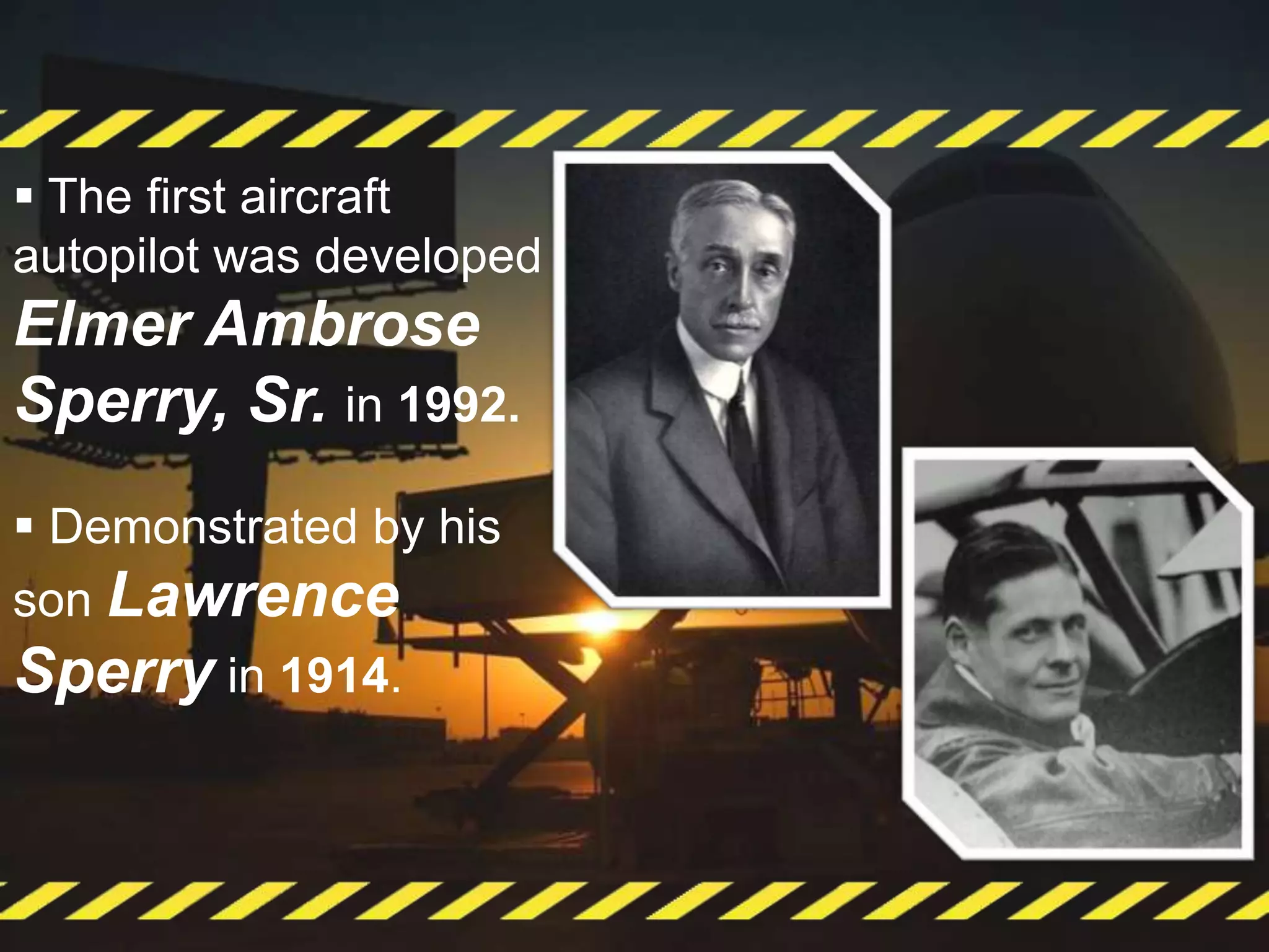  The first aircraft
autopilot was developed
Elmer Ambrose
Sperry, Sr. in 1992.
 Demonstrated by his
son Lawrence
Sperry in 1914.
 