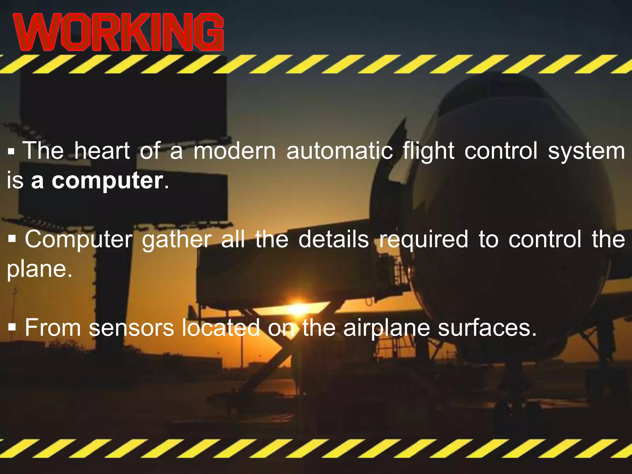  The heart of a modern automatic flight control system
is a computer.
 Computer gather all the details required to control the
plane.
 From sensors located on the airplane surfaces.
 