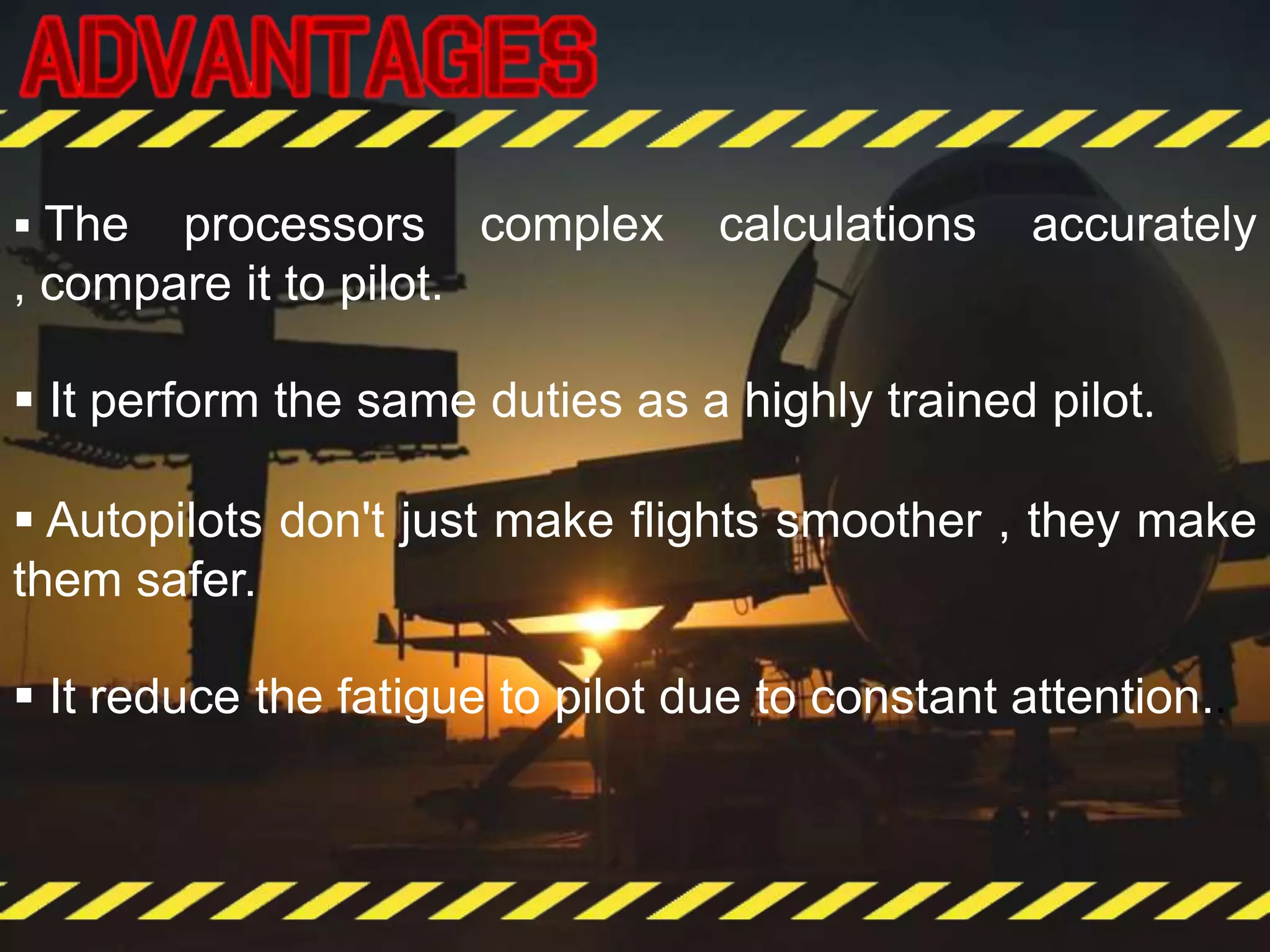  The processors complex calculations accurately
, compare it to pilot.
 It perform the same duties as a highly trained pilot.
 Autopilots don't just make flights smoother , they make
them safer.
 It reduce the fatigue to pilot due to constant attention..
 