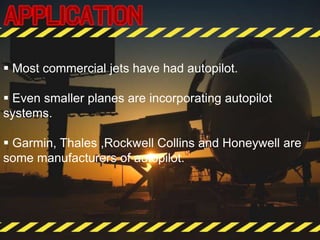  Most commercial jets have had autopilot.
 Even smaller planes are incorporating autopilot
systems.
 Garmin, Thales ,Rockwell Collins and Honeywell are
some manufacturers of autopilot.
 