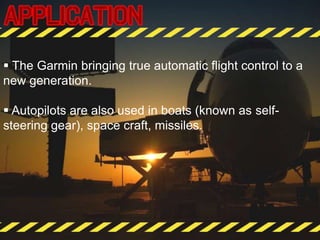  The Garmin bringing true automatic flight control to a
new generation.
 Autopilots are also used in boats (known as self-
steering gear), space craft, missiles.
 