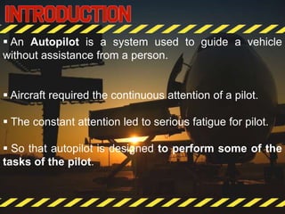  An Autopilot is a system used to guide a vehicle
without assistance from a person.
 Aircraft required the continuous attention of a pilot.
 The constant attention led to serious fatigue for pilot.
 So that autopilot is designed to perform some of the
tasks of the pilot.
 