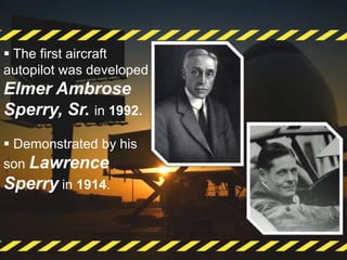  The first aircraft
autopilot was developed
Elmer Ambrose
Sperry, Sr. in 1992.
 Demonstrated by his
son Lawrence
Sperry in 1914.
 