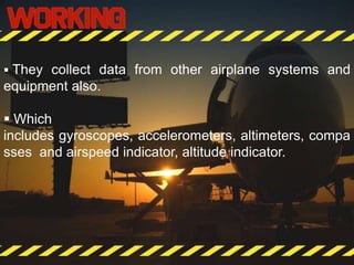  They collect data from other airplane systems and
equipment also.
 Which
includes gyroscopes, accelerometers, altimeters, compa
sses and airspeed indicator, altitude indicator.
 