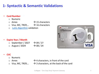 Craftgate - 'One-Stop Shop' Payment Gateway 7
1- Syntactic & Semantic Validations
• Card Number
o Numeric
o Amex  15 characters
o Visa, MC, TROY,…  16 characters
o Luhn Algorithm validation
• Expire Year / Month
o September / 2027  09 / 27
o August / 2024  08 / 24
• CVC
o Numeric
o Amex  4 characters, in front of the card
o Visa, MC, TROY,…  3 characters, at the back of the card
 
