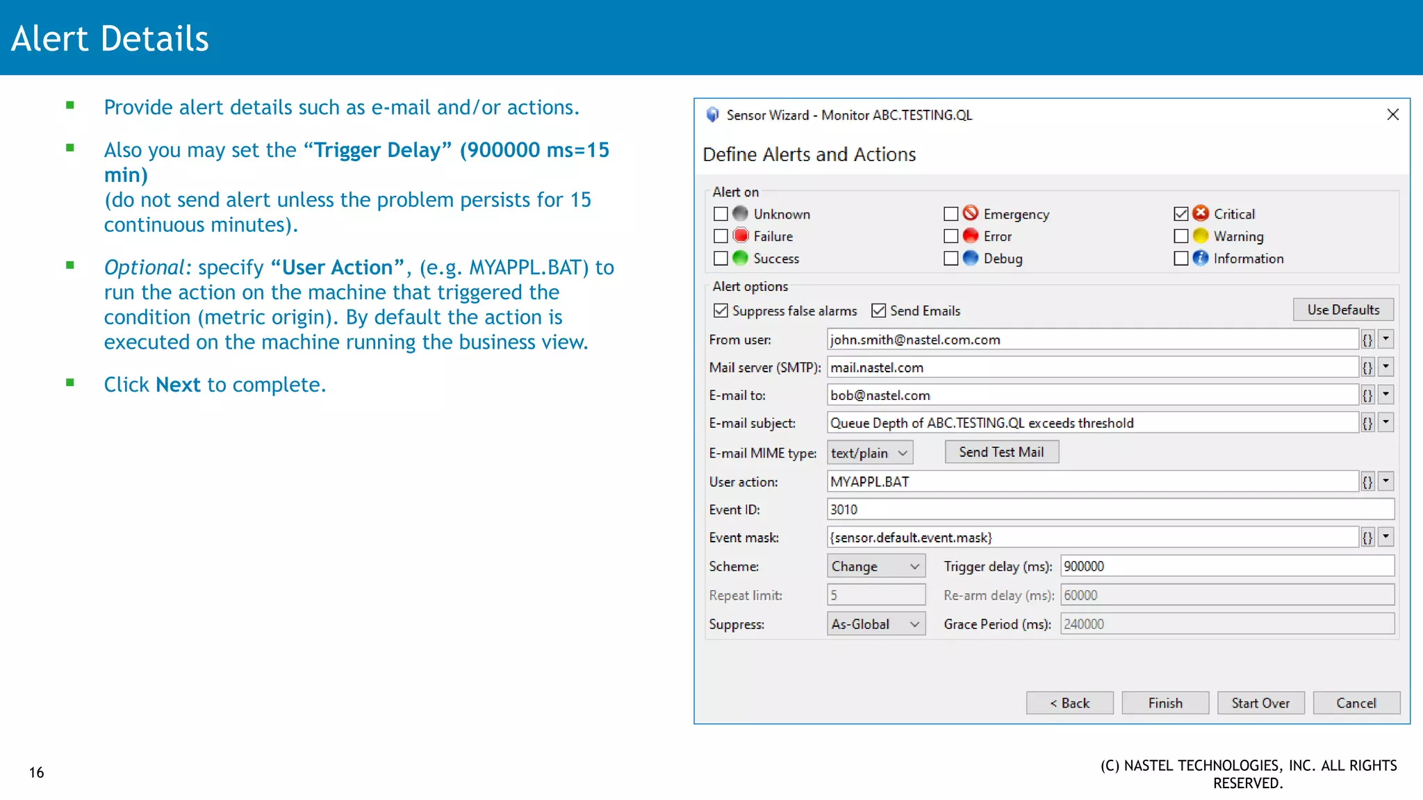 Alert Details
16 (C) NASTEL TECHNOLOGIES, INC. ALL RIGHTS
RESERVED.
 Provide alert details such as e-mail and/or actions.
 Also you may set the “Trigger Delay” (900000 ms=15
min)
(do not send alert unless the problem persists for 15
continuous minutes).
 Optional: specify “User Action”, (e.g. MYAPPL.BAT) to
run the action on the machine that triggered the
condition (metric origin). By default the action is
executed on the machine running the business view.
 Click Next to complete.
 