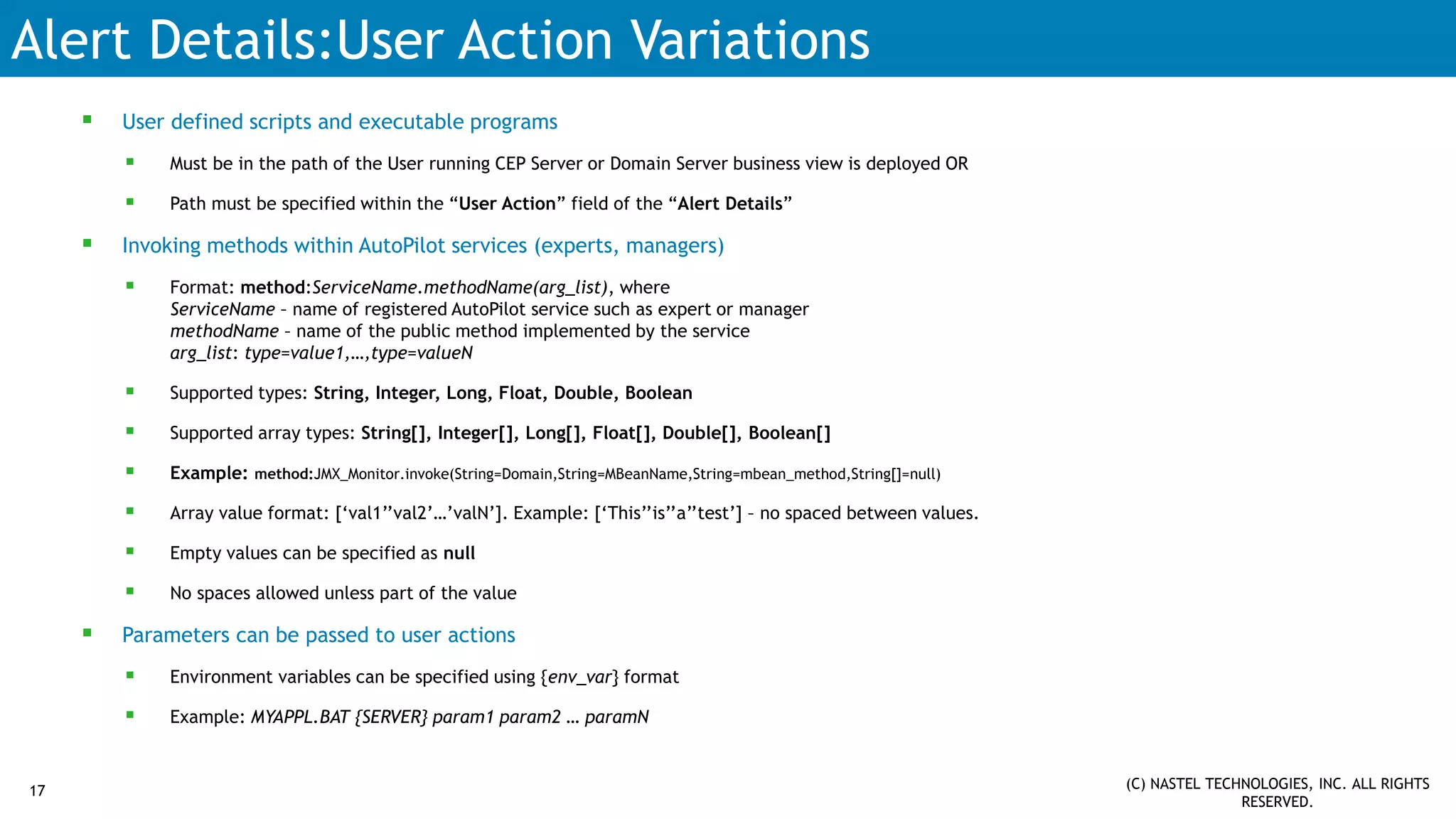Alert Details:User Action Variations
 User defined scripts and executable programs
 Must be in the path of the User running CEP Server or Domain Server business view is deployed OR
 Path must be specified within the “User Action” field of the “Alert Details”
 Invoking methods within AutoPilot services (experts, managers)
 Format: method:ServiceName.methodName(arg_list), where
ServiceName – name of registered AutoPilot service such as expert or manager
methodName – name of the public method implemented by the service
arg_list: type=value1,…,type=valueN
 Supported types: String, Integer, Long, Float, Double, Boolean
 Supported array types: String[], Integer[], Long[], Float[], Double[], Boolean[]
 Example: method:JMX_Monitor.invoke(String=Domain,String=MBeanName,String=mbean_method,String[]=null)
 Array value format: [‘val1’’val2’…’valN’]. Example: [‘This’’is’’a’’test’] – no spaced between values.
 Empty values can be specified as null
 No spaces allowed unless part of the value
 Parameters can be passed to user actions
 Environment variables can be specified using {env_var} format
 Example: MYAPPL.BAT {SERVER} param1 param2 … paramN
17 (C) NASTEL TECHNOLOGIES, INC. ALL RIGHTS
RESERVED.
 