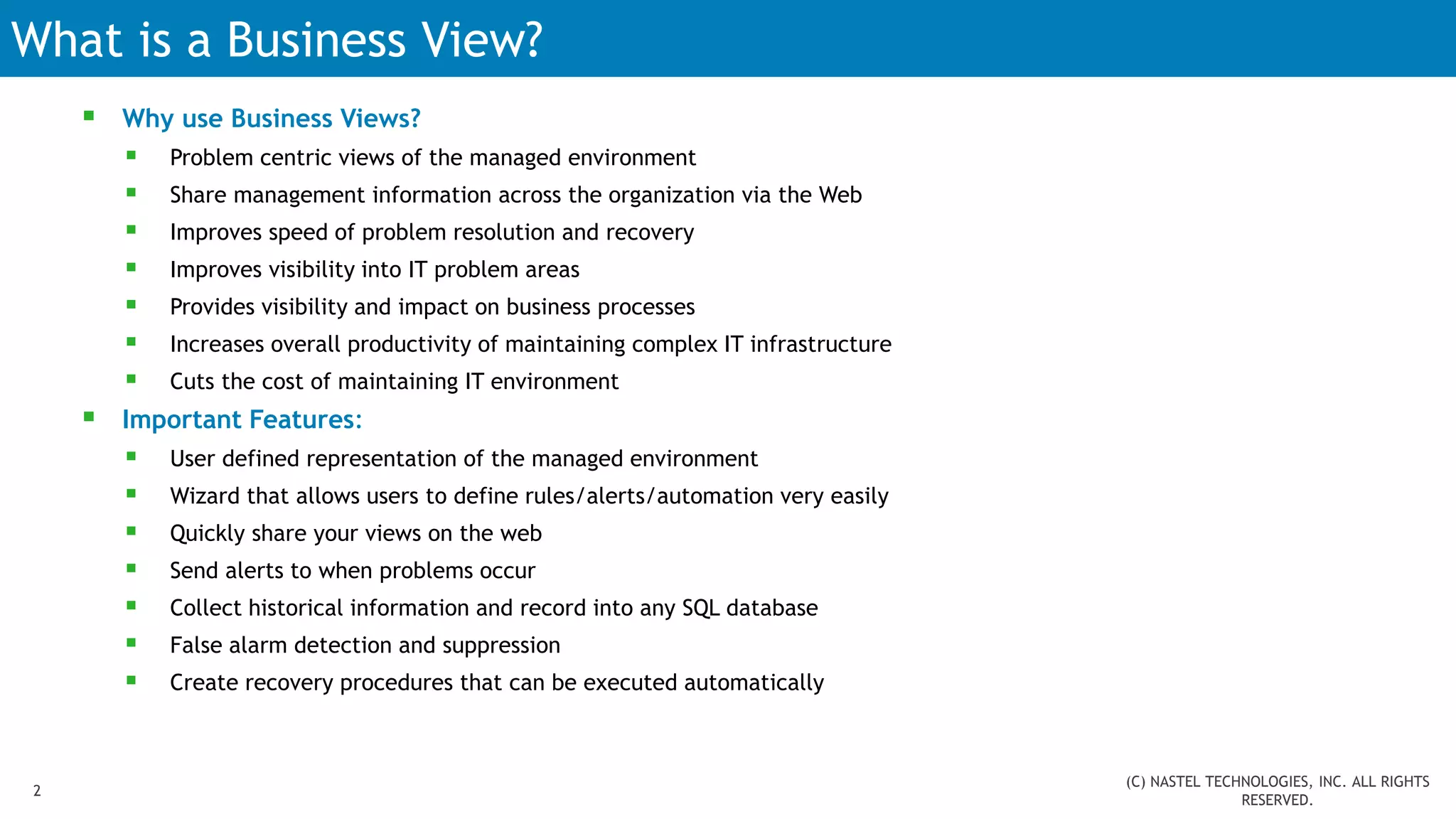 What is a Business View?
 Why use Business Views?
 Problem centric views of the managed environment
 Share management information across the organization via the Web
 Improves speed of problem resolution and recovery
 Improves visibility into IT problem areas
 Provides visibility and impact on business processes
 Increases overall productivity of maintaining complex IT infrastructure
 Cuts the cost of maintaining IT environment
 Important Features:
 User defined representation of the managed environment
 Wizard that allows users to define rules/alerts/automation very easily
 Quickly share your views on the web
 Send alerts to when problems occur
 Collect historical information and record into any SQL database
 False alarm detection and suppression
 Create recovery procedures that can be executed automatically
2
(C) NASTEL TECHNOLOGIES, INC. ALL RIGHTS
RESERVED.
 