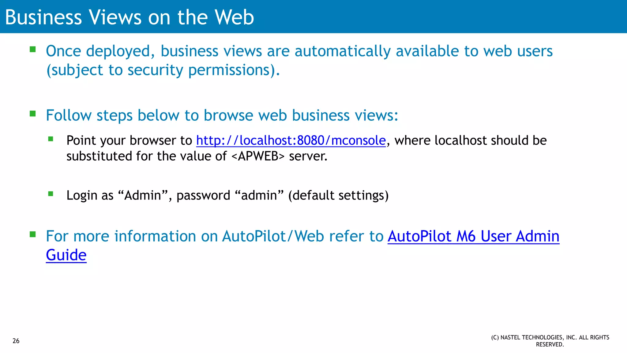 Business Views on the Web
 Once deployed, business views are automatically available to web users
(subject to security permissions).
 Follow steps below to browse web business views:
 Point your browser to http://localhost:8080/mconsole, where localhost should be
substituted for the value of <APWEB> server.
 Login as “Admin”, password “admin” (default settings)
 For more information on AutoPilot/Web refer to AutoPilot M6 User Admin
Guide
(C) NASTEL TECHNOLOGIES, INC. ALL RIGHTS
RESERVED.
26
 