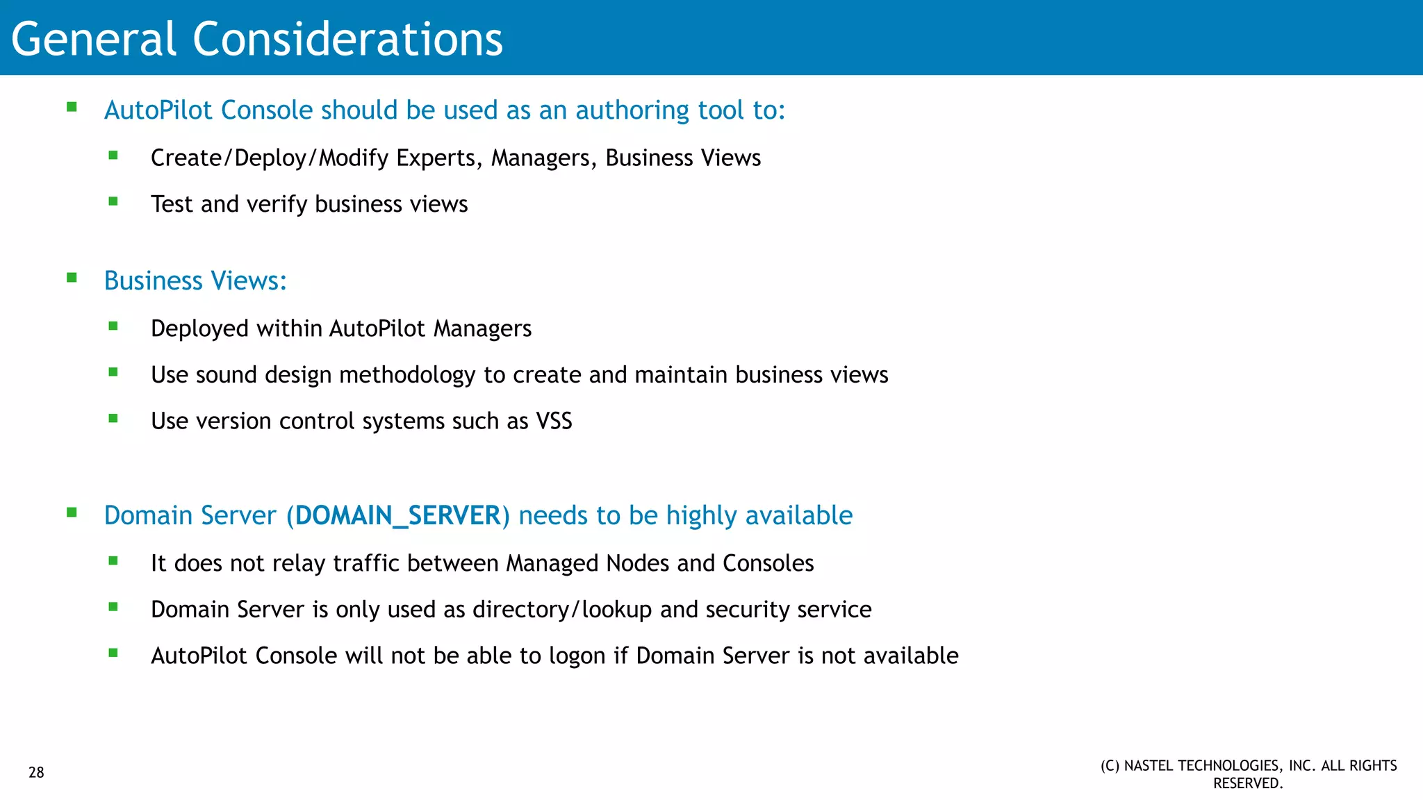 General Considerations
 AutoPilot Console should be used as an authoring tool to:
 Create/Deploy/Modify Experts, Managers, Business Views
 Test and verify business views
 Business Views:
 Deployed within AutoPilot Managers
 Use sound design methodology to create and maintain business views
 Use version control systems such as VSS
 Domain Server (DOMAIN_SERVER) needs to be highly available
 It does not relay traffic between Managed Nodes and Consoles
 Domain Server is only used as directory/lookup and security service
 AutoPilot Console will not be able to logon if Domain Server is not available
(C) NASTEL TECHNOLOGIES, INC. ALL RIGHTS
RESERVED.
28
 
