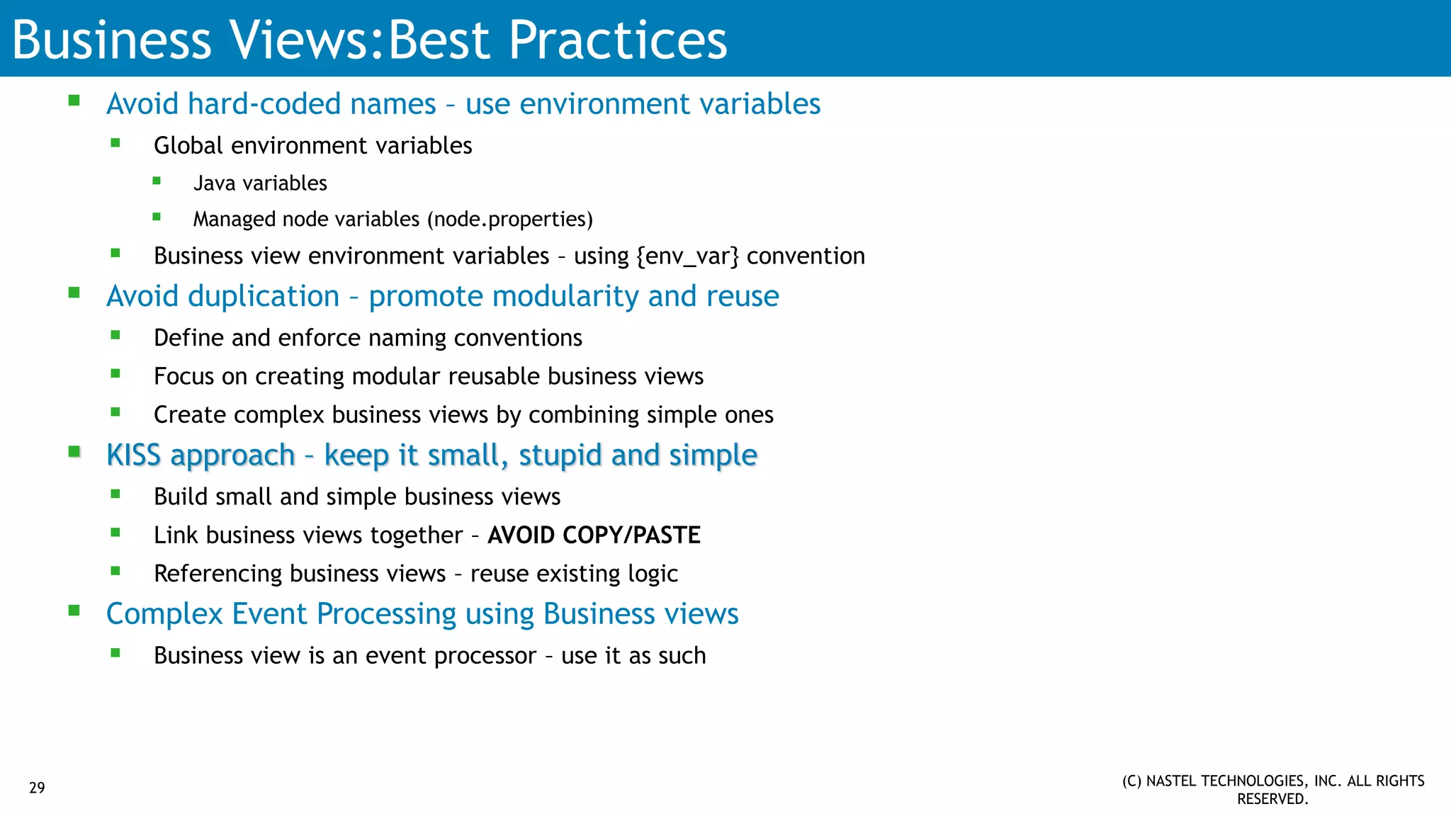 Business Views:Best Practices
 Avoid hard-coded names – use environment variables
 Global environment variables
 Java variables
 Managed node variables (node.properties)
 Business view environment variables – using {env_var} convention
 Avoid duplication – promote modularity and reuse
 Define and enforce naming conventions
 Focus on creating modular reusable business views
 Create complex business views by combining simple ones
 KISS approach – keep it small, stupid and simple
 Build small and simple business views
 Link business views together – AVOID COPY/PASTE
 Referencing business views – reuse existing logic
 Complex Event Processing using Business views
 Business view is an event processor – use it as such
(C) NASTEL TECHNOLOGIES, INC. ALL RIGHTS
RESERVED.
29
 
