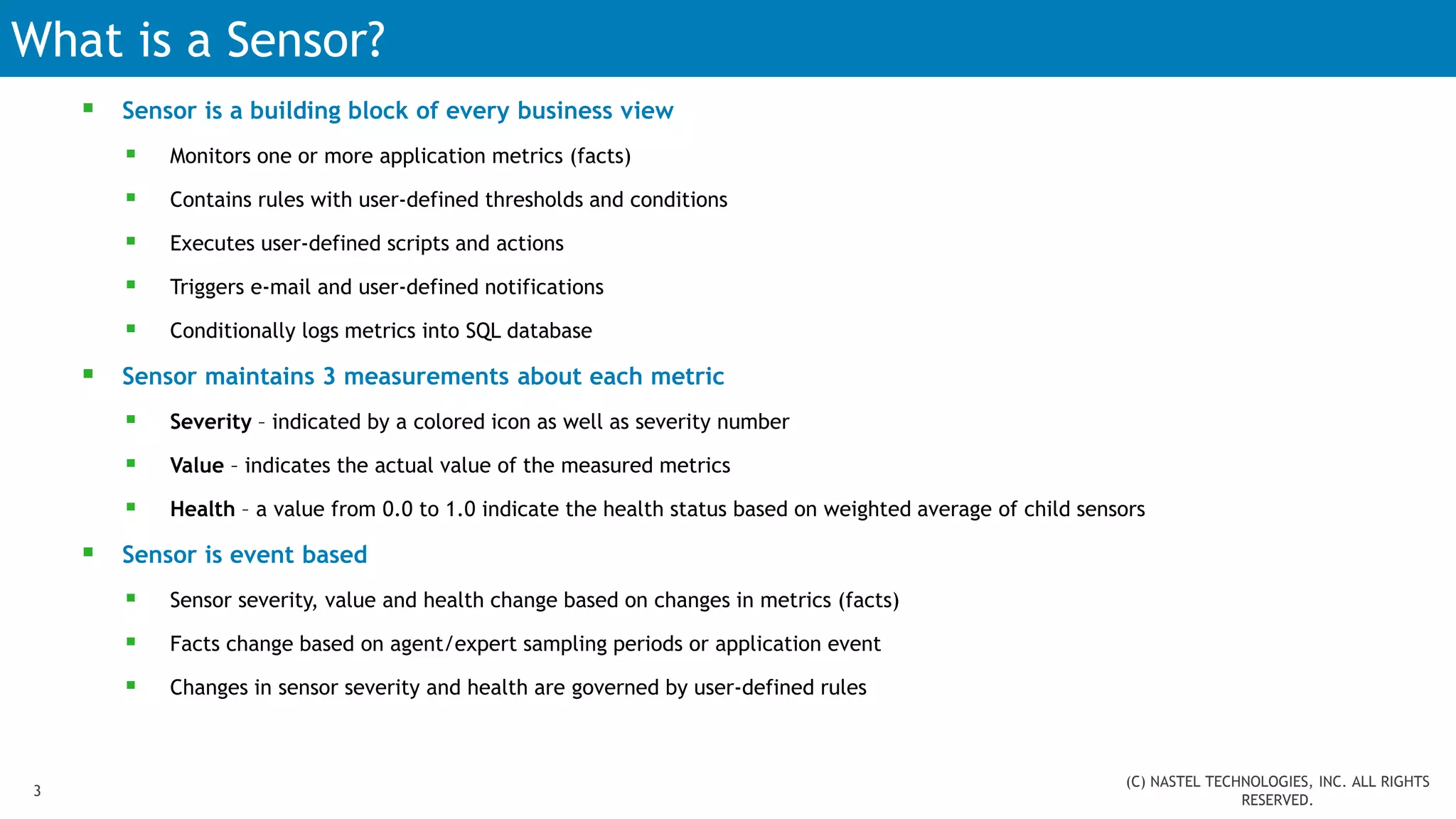 What is a Sensor?
 Sensor is a building block of every business view
 Monitors one or more application metrics (facts)
 Contains rules with user-defined thresholds and conditions
 Executes user-defined scripts and actions
 Triggers e-mail and user-defined notifications
 Conditionally logs metrics into SQL database
 Sensor maintains 3 measurements about each metric
 Severity – indicated by a colored icon as well as severity number
 Value – indicates the actual value of the measured metrics
 Health – a value from 0.0 to 1.0 indicate the health status based on weighted average of child sensors
 Sensor is event based
 Sensor severity, value and health change based on changes in metrics (facts)
 Facts change based on agent/expert sampling periods or application event
 Changes in sensor severity and health are governed by user-defined rules
3
(C) NASTEL TECHNOLOGIES, INC. ALL RIGHTS
RESERVED.
 