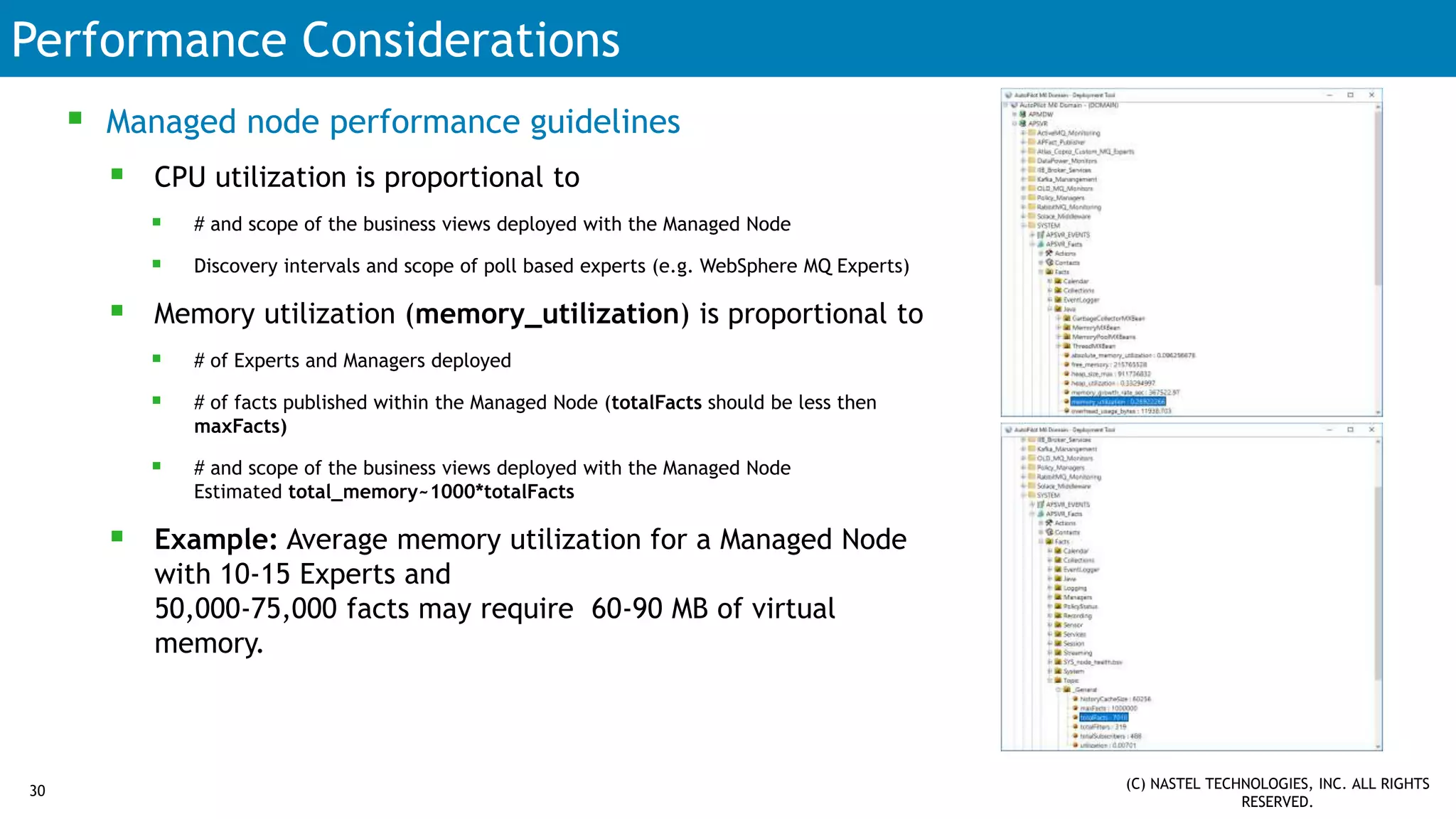 Performance Considerations
 Managed node performance guidelines
 CPU utilization is proportional to
 # and scope of the business views deployed with the Managed Node
 Discovery intervals and scope of poll based experts (e.g. WebSphere MQ Experts)
 Memory utilization (memory_utilization) is proportional to
 # of Experts and Managers deployed
 # of facts published within the Managed Node (totalFacts should be less then
maxFacts)
 # and scope of the business views deployed with the Managed Node
Estimated total_memory~1000*totalFacts
 Example: Average memory utilization for a Managed Node
with 10-15 Experts and
50,000-75,000 facts may require 60-90 MB of virtual
memory.
(C) NASTEL TECHNOLOGIES, INC. ALL RIGHTS
RESERVED.
30
 