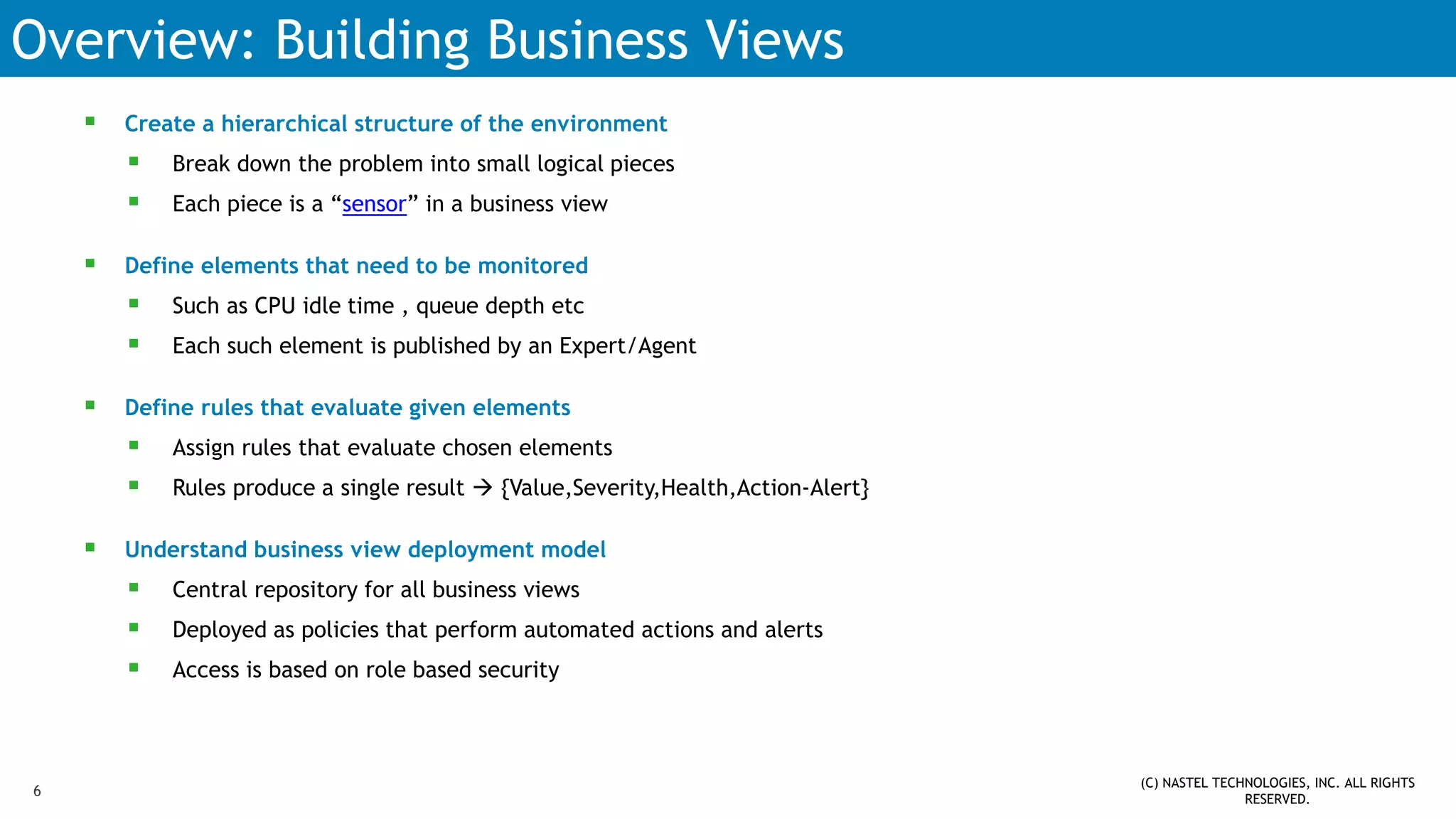 Overview: Building Business Views
 Create a hierarchical structure of the environment
 Break down the problem into small logical pieces
 Each piece is a “sensor” in a business view
 Define elements that need to be monitored
 Such as CPU idle time , queue depth etc
 Each such element is published by an Expert/Agent
 Define rules that evaluate given elements
 Assign rules that evaluate chosen elements
 Rules produce a single result  {Value,Severity,Health,Action-Alert}
 Understand business view deployment model
 Central repository for all business views
 Deployed as policies that perform automated actions and alerts
 Access is based on role based security
(C) NASTEL TECHNOLOGIES, INC. ALL RIGHTS
RESERVED.
6
 