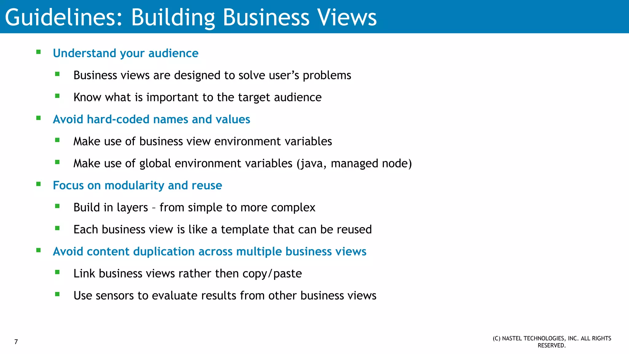Guidelines: Building Business Views
 Understand your audience
 Business views are designed to solve user’s problems
 Know what is important to the target audience
 Avoid hard-coded names and values
 Make use of business view environment variables
 Make use of global environment variables (java, managed node)
 Focus on modularity and reuse
 Build in layers – from simple to more complex
 Each business view is like a template that can be reused
 Avoid content duplication across multiple business views
 Link business views rather then copy/paste
 Use sensors to evaluate results from other business views
7
(C) NASTEL TECHNOLOGIES, INC. ALL RIGHTS
RESERVED.
 