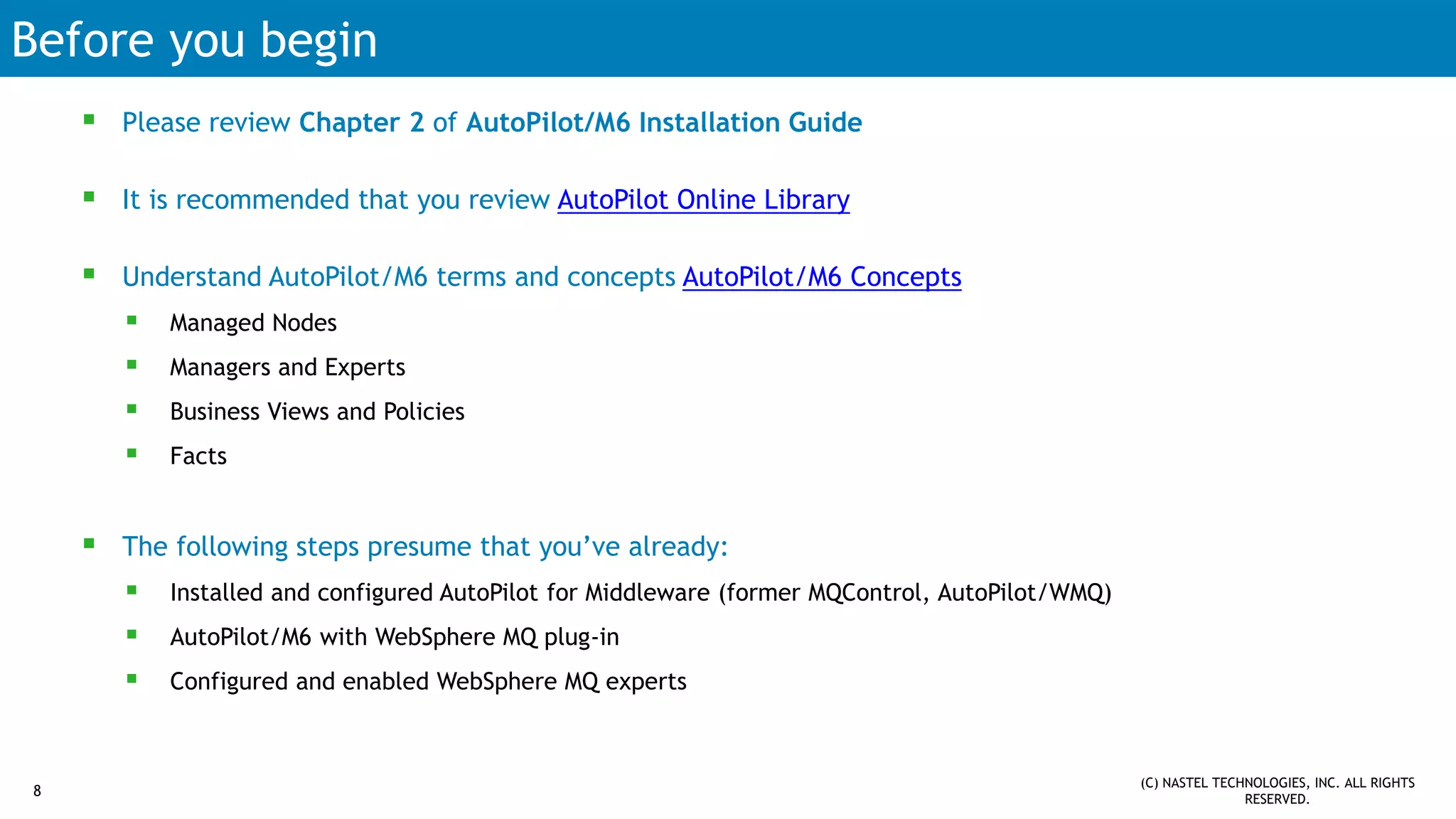 Before you begin
 Please review Chapter 2 of AutoPilot/M6 Installation Guide
 It is recommended that you review AutoPilot Online Library
 Understand AutoPilot/M6 terms and concepts AutoPilot/M6 Concepts
 Managed Nodes
 Managers and Experts
 Business Views and Policies
 Facts
 The following steps presume that you’ve already:
 Installed and configured AutoPilot for Middleware (former MQControl, AutoPilot/WMQ)
 AutoPilot/M6 with WebSphere MQ plug-in
 Configured and enabled WebSphere MQ experts
8
(C) NASTEL TECHNOLOGIES, INC. ALL RIGHTS
RESERVED.
 