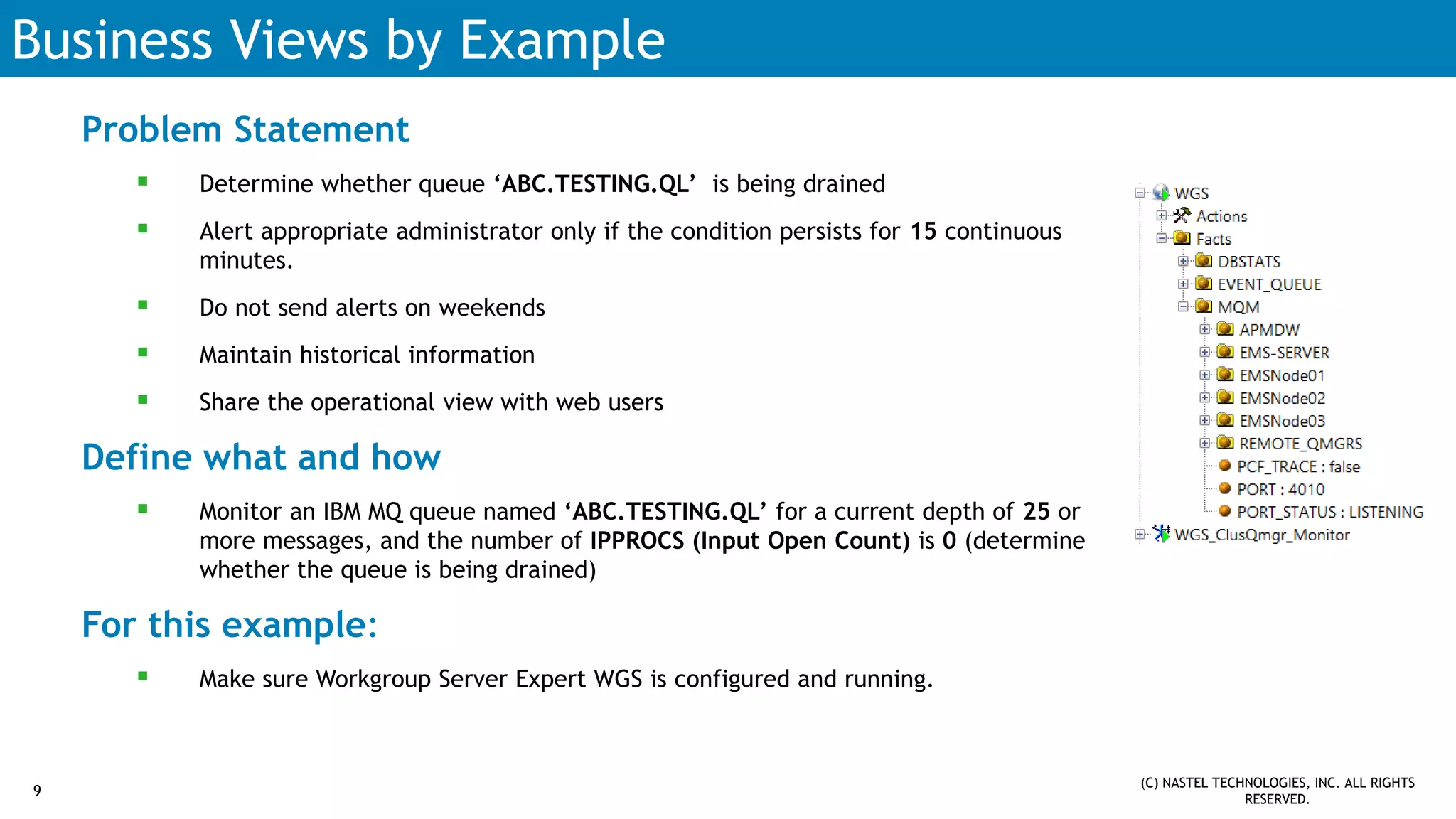 Business Views by Example
Problem Statement
 Determine whether queue ‘ABC.TESTING.QL’ is being drained
 Alert appropriate administrator only if the condition persists for 15 continuous
minutes.
 Do not send alerts on weekends
 Maintain historical information
 Share the operational view with web users
Define what and how
 Monitor an IBM MQ queue named ‘ABC.TESTING.QL’ for a current depth of 25 or
more messages, and the number of IPPROCS (Input Open Count) is 0 (determine
whether the queue is being drained)
For this example:
 Make sure Workgroup Server Expert WGS is configured and running.
9
(C) NASTEL TECHNOLOGIES, INC. ALL RIGHTS
RESERVED.
 