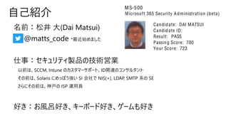 名前：松井 大(Dai Matsui)
• @matts_code *最近始めました
仕事：セキュリティ製品の技術営業
以前は、SCCM, Intune のカスタマーサポート、ID関連のコンサルタント
その前は、Solaris にめっぽう強い SI 会社で NIS(+), LDAP, SMTP 系の SE
さらにその前は、神戸の ISP 運用員
好き：お風呂好き、キーボード好き、ゲームも好き
自己紹介
 