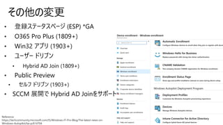 • 登録ステータスページ (ESP) *GA
• O365 Pro Plus (1809+)
• Win32 アプリ (1903+)
• ユーザー ドリブン
• Hybrid AD Join (1809+)
• Public Preview
• セルフ ドリブン (1903+)
• SCCM 展開で Hybrid AD Joinをサポート
その他の変更
Reference
https://techcommunity.microsoft.com/t5/Windows-IT-Pro-Blog/The-latest-news-on-
Windows-Autopilot/ba-p/614704
 