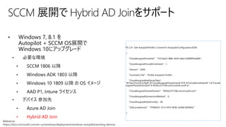 • Windows 7, 8.1 を
Autopilot + SCCM OS展開で
Windows 10にアップグレード
• 必要な環境
• SCCM 1806 以降
• Windows ADK 1803 以降
• Windows 10 1809 以降 の OS イメージ
• AAD P1, Intune ライセンス
• デバイス 参加先
• Azure AD Join
• Hybrid AD Join
SCCM 展開で Hybrid AD Joinをサポート
Reference
https://docs.microsoft.com/en-us/windows/deployment/windows-autopilot/existing-devices
PS C:¥> Get-AutopilotProfile | ConvertTo-AutopilotConfigurationJSON
{
"CloudAssignedTenantId": "1537de22-988c-4e93-b8a5-83890f34a69b",
"CloudAssignedForcedEnrollment": 1,
"Version": 2049,
"Comment_File": "Profile Autopilot Profile",
"CloudAssignedAadServerData":
"{¥"ZeroTouchConfig¥":{¥"CloudAssignedTenantUpn¥":¥"¥",¥"ForcedEnrollment¥":1,¥"CloudA
ssignedTenantDomain¥":¥"M365x373186.onmicrosoft.com¥"}}",
"CloudAssignedTenantDomain": "M365x373186.onmicrosoft.com",
"CloudAssignedDomainJoinMethod": 0,
"CloudAssignedOobeConfig": 28,
"ZtdCorrelationId": "7F9E6025-1E13-45F3-BF82-A3E8C5B59EAC"
}
 