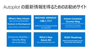 Autopilot の最新情報を得るためのお勧めサイト
What’s New Intune
aka.ms/IntuneWhatsNew
Features in Development
aka.ms/Intune_InDevelopment
MICHAEL NIEHAUS‘
の個人ブログ
↓
oofhours.com/category/windo
ws-autopilot/
Intune Customer
Success blog
techcommunity.microsoft.com/t5/Intu
ne-Customer-Success/bg-
p/IntuneCustomerSuccess
Enterprise Mobility +
Security Blog
aka.ms/emsblog
What’s New
Azure AD
aka.ms/AzureADwhatsnew
M365 Roadmap
https://www.microsoft.com/en-
us/microsoft-365/roadmap
 