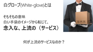 そもそもの意味
白い手袋のイメージから転じて、
念入な、上流の（サービス）
白グローブ(White-glove)とは
何が上流のサービスなのか？
 