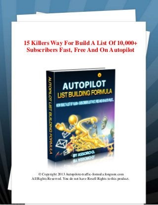 15 Killers Way For Build A List Of 10,000+
Subscribers Fast, Free And On Autopilot
© Copyright 2013 Autopilote-traffic-formula.fongnon.com
All Rights Reserved. You do not have Resell Rights to this product.
 
