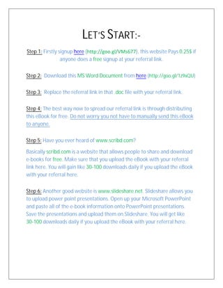 LET’S START:-
Step 1: Firstly signup here (http://goo.gl/VMs677), this website Pays 0.25$ if
anyone does a free signup at your referral link.
Step 2: Download this MS Word Document from here (http://goo.gl/1z9xQU)
Step 3: Replace the referral link in that .doc file with your referral link.
Step 4: The best way now to spread our referral link is through distributing
this eBook for free. Do not worry you not have to manually send this eBook
to anyone.
Step 5: Have you ever heard of www.scribd.com?
Basically scribd.com is a website that allows people to share and download
e-books for free. Make sure that you upload the eBook with your referral
link here. You will gain like 30-100 downloads daily if you upload the eBook
with your referral here.
Step 6: Another good website is www.slideshare.net. Slideshare allows you
to upload power point presentations. Open up your Microsoft PowerPoint
and paste all of the e-book information onto PowerPoint presentations.
Save the presentations and upload them on Slideshare. You will get like
30-100 downloads daily if you upload the eBook with your referral here.
 